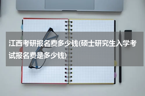 江西考研报名费多少钱(硕士研究生入学考试报名费是多少钱)