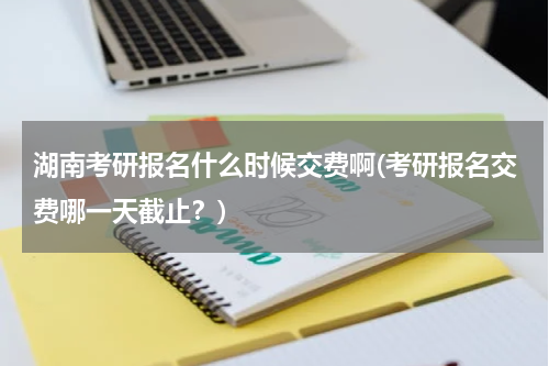 湖南考研报名什么时候交费啊(考研报名交费哪一天截止？)
