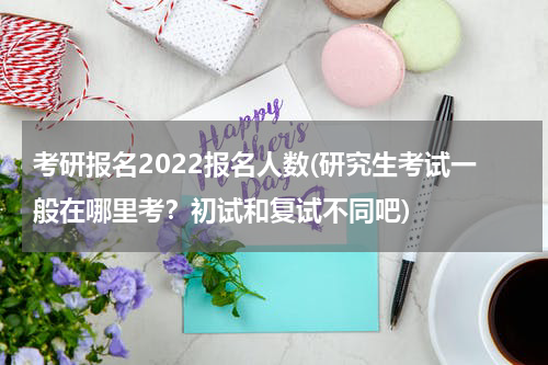 考研报名2022报名人数(研究生考试一般在哪里考？初试和复试不同吧)