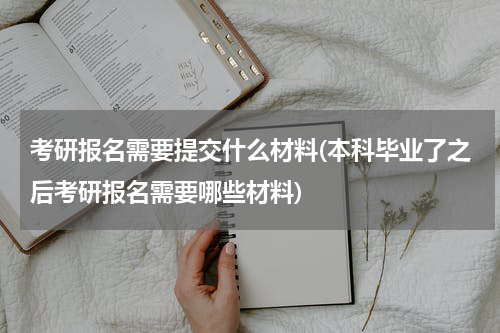 考研报名需要提交什么材料(本科毕业了之后考研报名需要哪些材料)