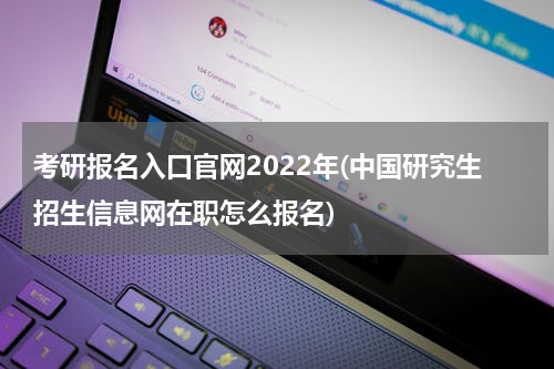 考研报名入口官网2022年(中国研究生招生信息网在职怎么报名)