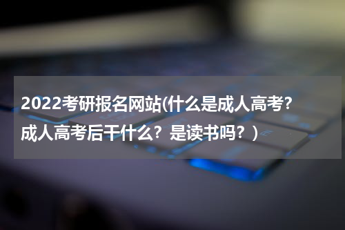 2022考研报名网站(什么是成人高考？成人高考后干什么？是读书吗？)