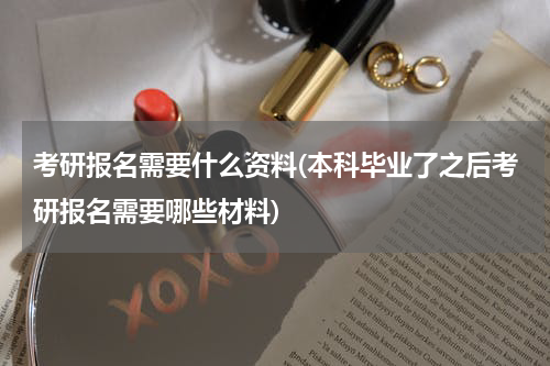 考研报名需要什么资料(本科毕业了之后考研报名需要哪些材料)