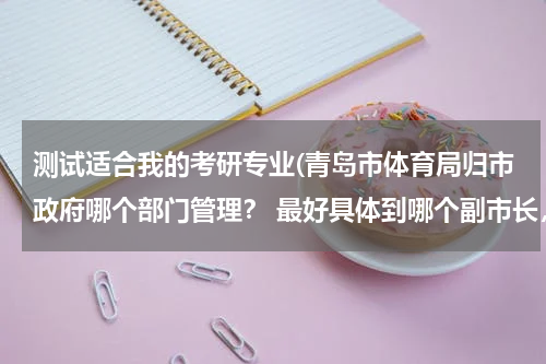 测试适合我的考研专业(青岛市体育局归市政府哪个部门管理？ 最好具体到哪个副市长，哪个部委。 十分感谢)