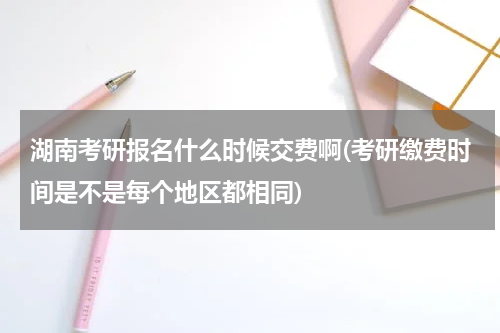 湖南考研报名什么时候交费啊(考研缴费时间是不是每个地区都相同)