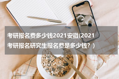 考研报名费多少钱2021安徽(2021考研报名研究生报名费是多少钱？)