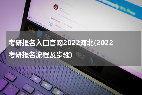 考研报名入口官网2022河北(2022考研报名流程及步骤)