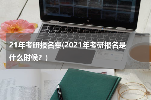 21年考研报名费(2021年考研报名是什么时候？)