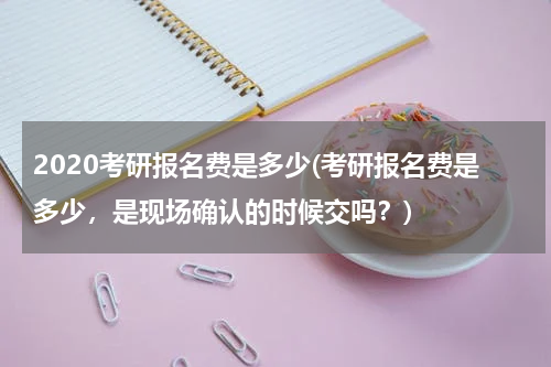 2020考研报名费是多少(考研报名费是多少，是现场确认的时候交吗？)