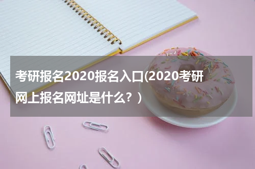 考研报名2020报名入口(2020考研网上报名网址是什么？)