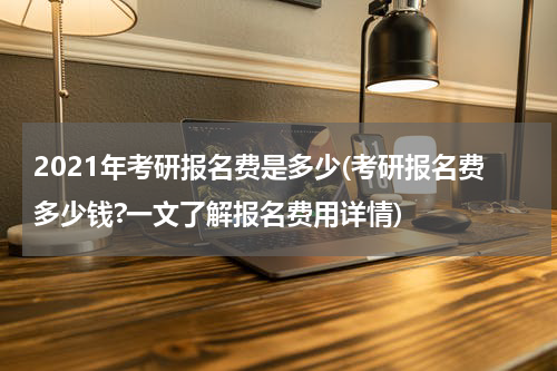 2021年考研报名费是多少(考研报名费多少钱?一文了解报名费用详情)