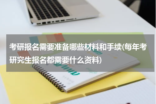 考研报名需要准备哪些材料和手续(每年考研究生报名都需要什么资料)