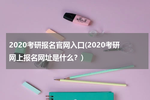 2020考研报名官网入口(2020考研网上报名网址是什么？)