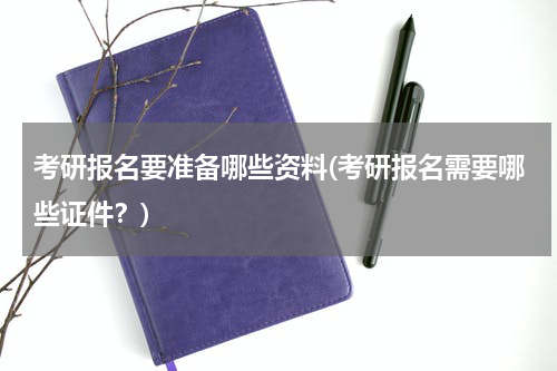 考研报名要准备哪些资料(考研报名需要哪些证件？)