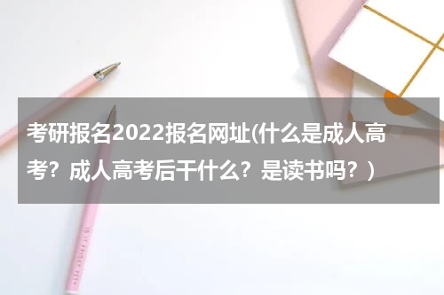 考研报名2022报名网址(什么是成人高考？成人高考后干什么？是读书吗？)