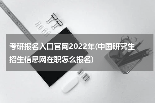 考研报名入口官网2022年(中国研究生招生信息网在职怎么报名)