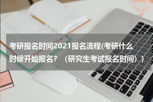 考研报名时间2021报名流程(考研什么时候开始报名？（研究生考试报名时间）)