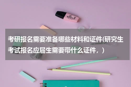 考研报名需要准备哪些材料和证件(研究生考试报名应届生需要带什么证件，)