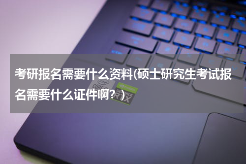 考研报名需要什么资料(硕士研究生考试报名需要什么证件啊？)