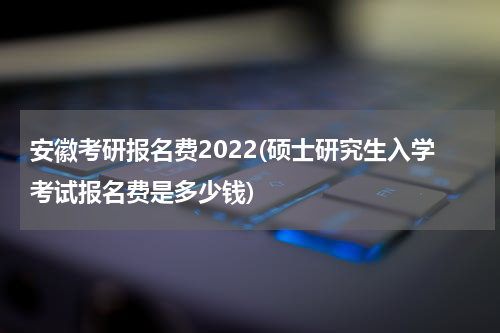 安徽考研报名费2022(硕士研究生入学考试报名费是多少钱)