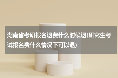 湖南省考研报名退费什么时候退(研究生考试报名费什么情况下可以退)