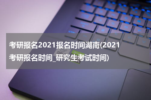 考研报名2021报名时间湖南(2021考研报名时间_研究生考试时间)