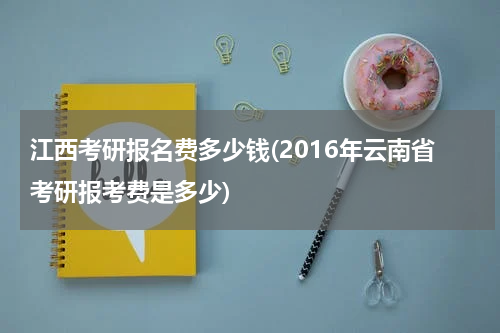 江西考研报名费多少钱(2016年云南省考研报考费是多少)