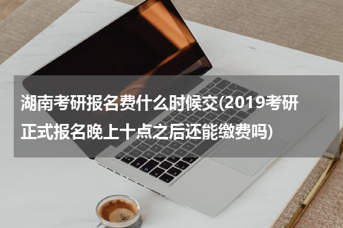 湖南考研报名费什么时候交(2019考研正式报名晚上十点之后还能缴费吗)