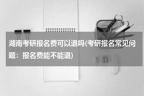 湖南考研报名费可以退吗(考研报名常见问题：报名费能不能退)