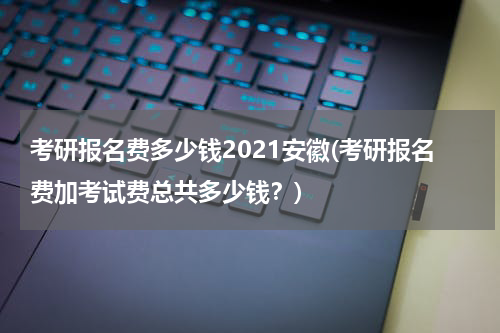 考研报名费多少钱2021安徽(考研报名费加考试费总共多少钱？)