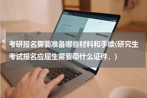考研报名需要准备哪些材料和手续(研究生考试报名应届生需要带什么证件，)