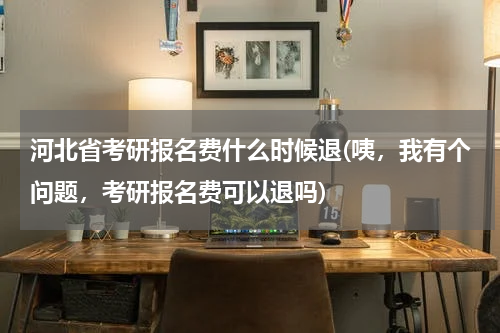 河北省考研报名费什么时候退(咦，我有个问题，考研报名费可以退吗)