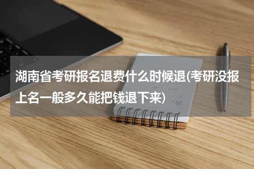 湖南省考研报名退费什么时候退(考研没报上名一般多久能把钱退下来)