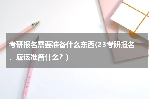 考研报名需要准备什么东西(23考研报名，应该准备什么？)