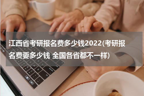 江西省考研报名费多少钱2022(考研报名费要多少钱 全国各省都不一样)