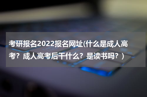 考研报名2022报名网址(什么是成人高考？成人高考后干什么？是读书吗？)