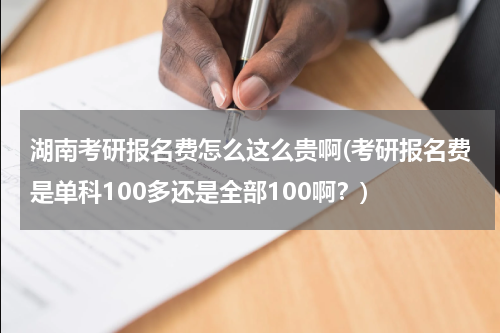 湖南考研报名费怎么这么贵啊(考研报名费是单科100多还是全部100啊？)