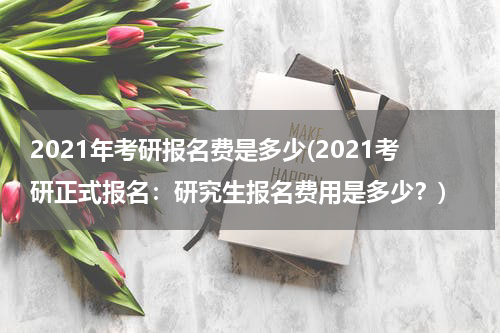 2021年考研报名费是多少(2021考研正式报名：研究生报名费用是多少？)