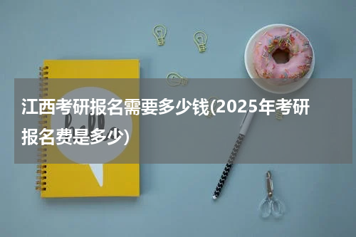 江西考研报名需要多少钱(2025年考研报名费是多少)