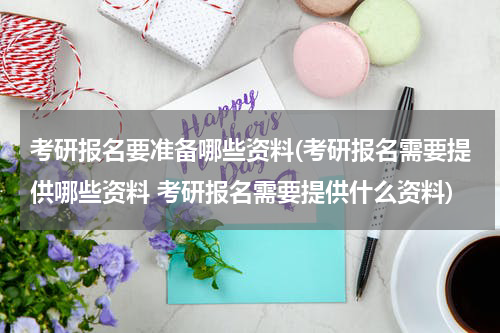 考研报名要准备哪些资料(考研报名需要提供哪些资料 考研报名需要提供什么资料)