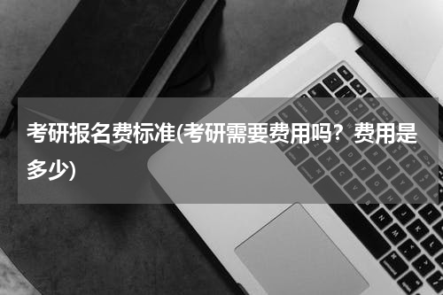 考研报名费标准(考研需要费用吗？费用是多少)
