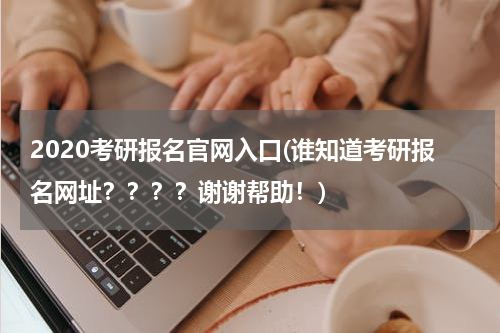 2020考研报名官网入口(谁知道考研报名网址？？？？谢谢帮助！)