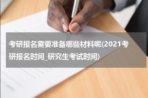 考研报名需要准备哪些材料呢(2021考研报名时间_研究生考试时间)