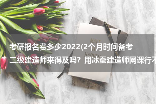 考研报名费多少2022(2个月时间备考二级建造师来得及吗？用冰蚕建造师网课行不行？)