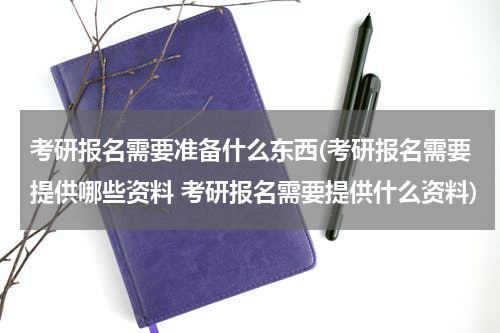 考研报名需要准备什么东西(考研报名需要提供哪些资料 考研报名需要提供什么资料)