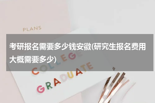考研报名需要多少钱安徽(研究生报名费用大概需要多少)