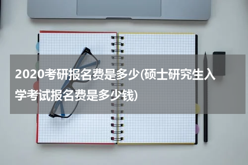 2020考研报名费是多少(硕士研究生入学考试报名费是多少钱)