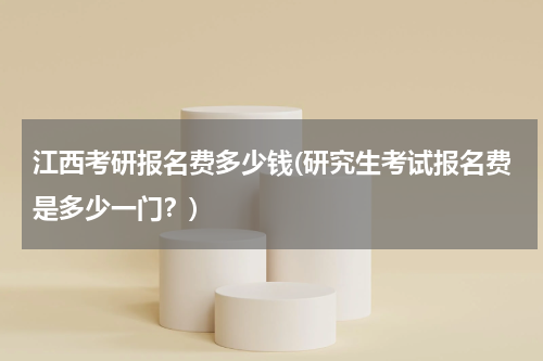 江西考研报名费多少钱(研究生考试报名费是多少一门？)