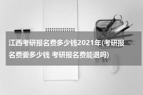 江西考研报名费多少钱2021年(考研报名费要多少钱 考研报名费能退吗)