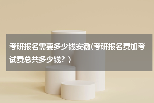 考研报名需要多少钱安徽(考研报名费加考试费总共多少钱？)